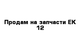 Продам на запчасти ЕК 12